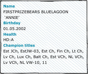 NameFIRSTPRIZEBEARS BLUELAGOON
 ‘ANNIE’Birthday01.05.2002HealthHD:AChampion titlesEst JCh, EstJW-03, Est Ch, Fin Ch, Lt Ch, Lv Ch, Lux Ch, Balt Ch, Est VCh, NL VCh, Lv VCh, NL VW-10, 11
