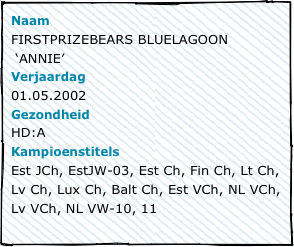 NaamFIRSTPRIZEBEARS BLUELAGOON
 ‘ANNIE’Verjaardag01.05.2002GezondheidHD:AKampioenstitelsEst JCh, EstJW-03, Est Ch, Fin Ch, Lt Ch, Lv Ch, Lux Ch, Balt Ch, Est VCh, NL VCh, Lv VCh, NL VW-10, 11
