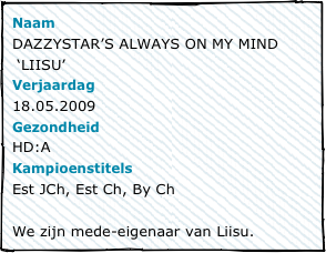 NaamDAZZYSTAR’S ALWAYS ON MY MIND
 ‘LIISU’Verjaardag18.05.2009GezondheidHD:AKampioenstitelsEst JCh, Est Ch, By Ch

We zijn mede-eigenaar van Liisu.